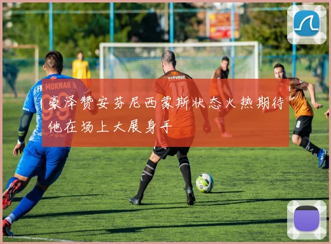 豪泽赞安芬尼西蒙斯状态火热期待他在场上大展身手