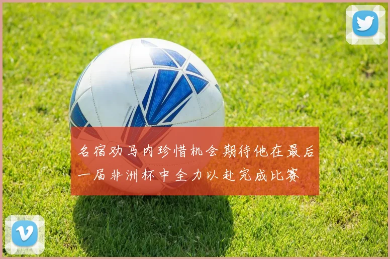 名宿劝马内珍惜机会期待他在最后一届非洲杯中全力以赴完成比赛